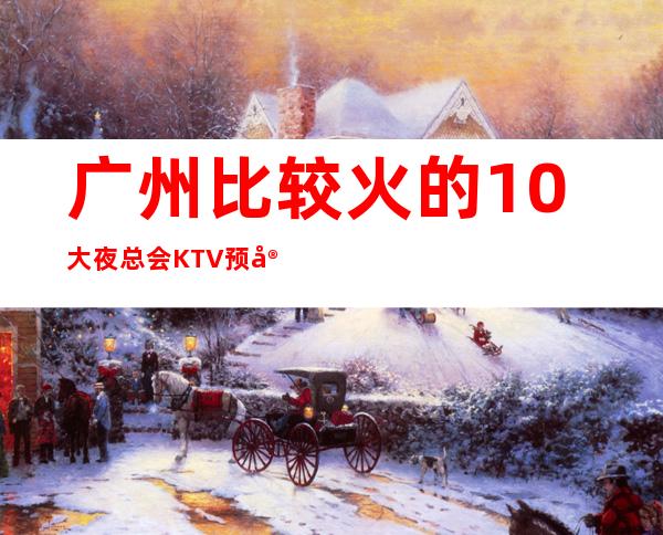 广州比较火的10大夜总会KTV预定？好玩的-预订优惠多多