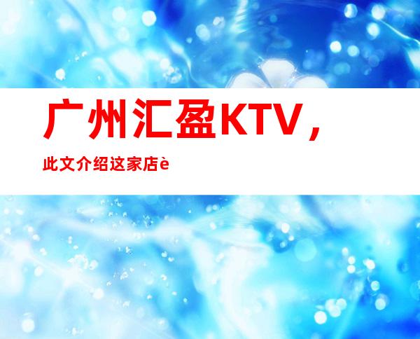 广州汇盈KTV，此文介绍这家店详情让你少踩坑