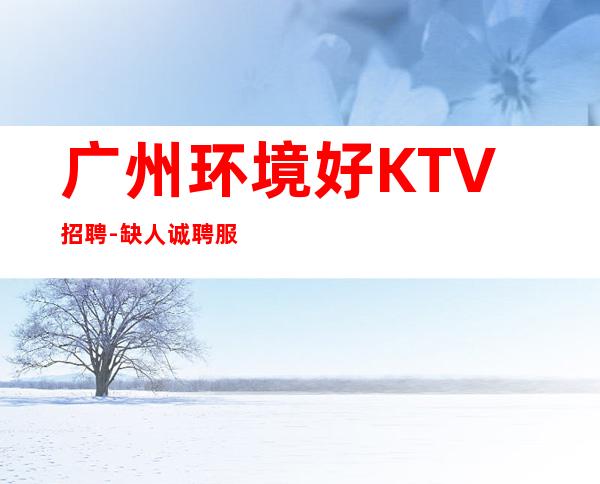 广州环境好KTV招聘-缺人诚聘服务员-夜总会选择权在于你