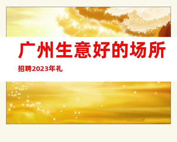 广州生意好的场所招聘2023年礼仪服务员--ktv爆满生意好能获得成功