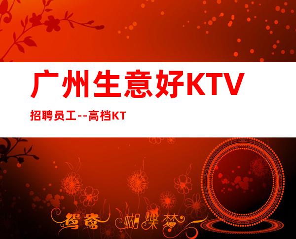 广州生意好KTV招聘员工--高档KTV诚聘-来钱快提成高