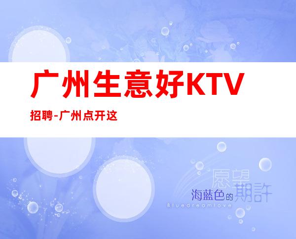 广州生意好KTV招聘-广州点开这条财富信息