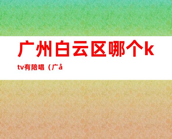 广州白云区哪个ktv有陪唱（广州ktv有没有男陪唱）