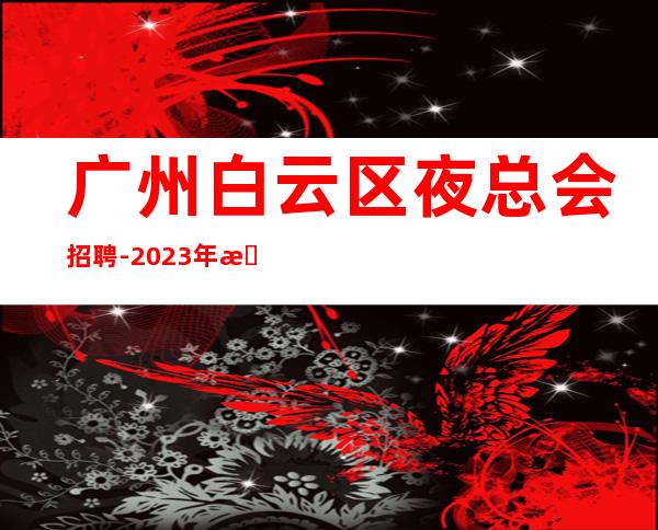 广州白云区夜总会招聘-2023年无任何费用真实可靠