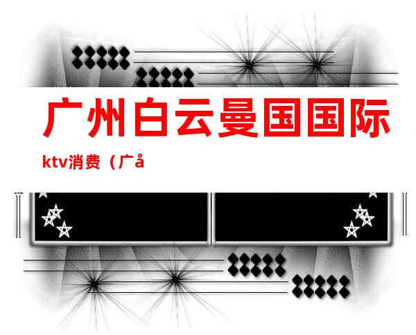 广州白云曼国国际ktv消费（广州白云区ktv哪里比较好）