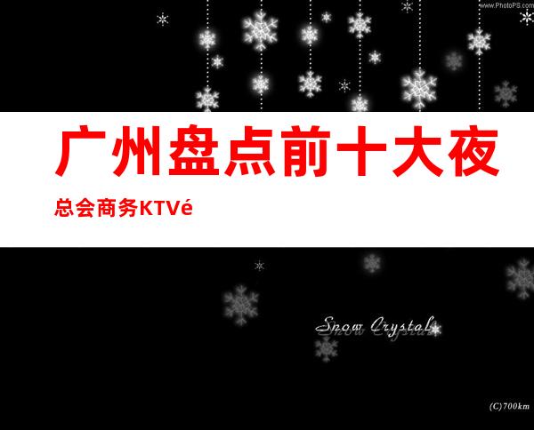 广州盘点前十大夜总会商务KTV高档次好性价比高 – 广州天河商务KTV