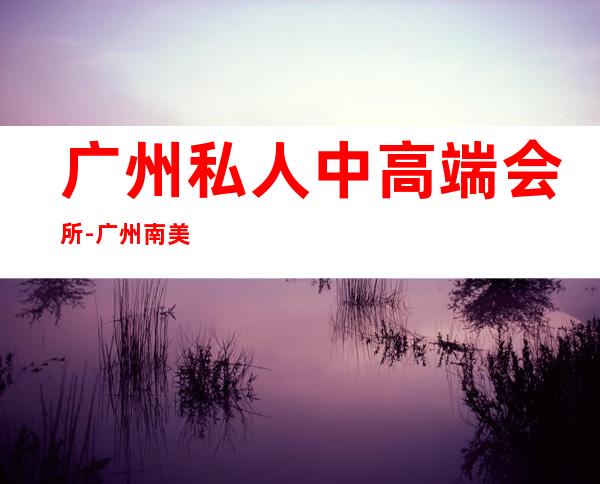 广州私人中高端会所-广州南美俱乐部在哪的？