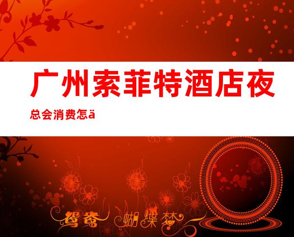 广州索菲特酒店夜总会消费怎么样？贵不贵？ – 广州天河商务KTV