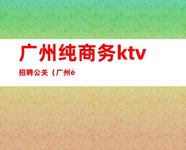 广州纯商务ktv招聘公关（广州高端ktv招聘佳丽公关）