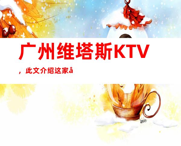 广州维塔斯KTV，此文介绍这家店详情让你少踩坑