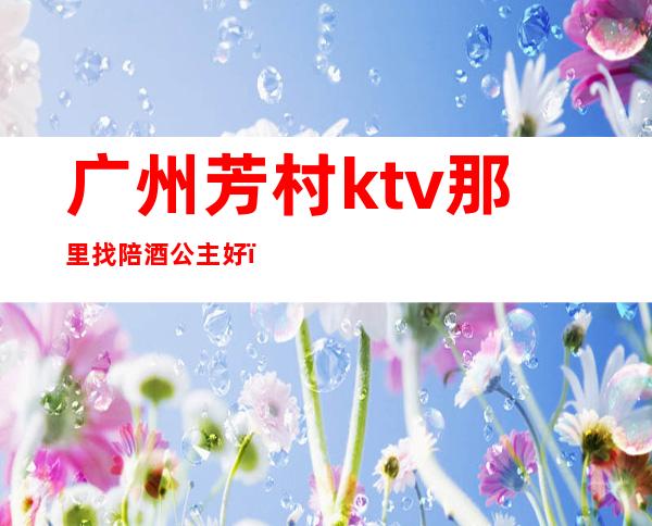 广州芳村ktv那里找陪酒公主好（广州ktv公主小费多少）