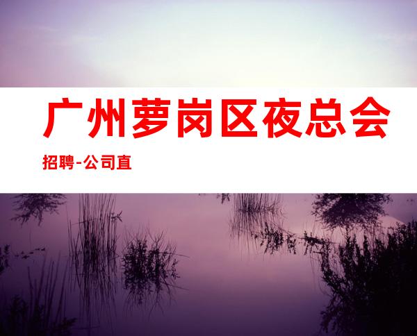 广州萝岗区夜总会招聘-公司直招选择大于盲目努力