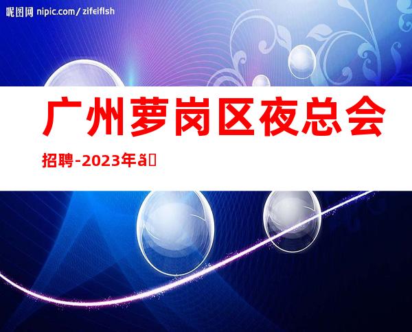 广州萝岗区夜总会招聘-2023年《服务员更高夜总会直招女孩,2023赚》