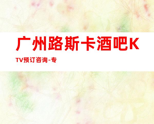 广州路斯卡酒吧KTV预订咨询-专业安排 – 广州天河商务KTV