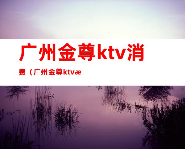 广州金尊ktv消费（广州金尊ktv消费多少）