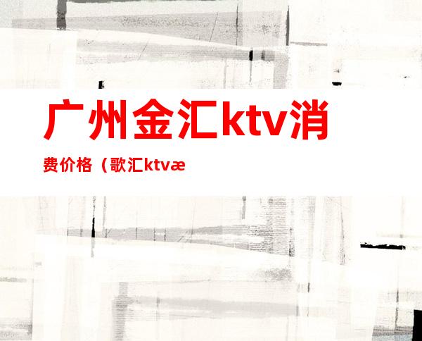 广州金汇ktv消费价格（歌汇ktv日场多少钱）