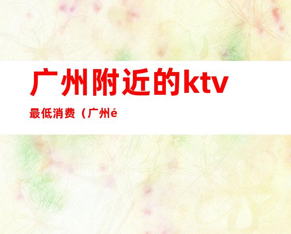 广州附近的ktv最低消费（广州附近的ktv最低消费）