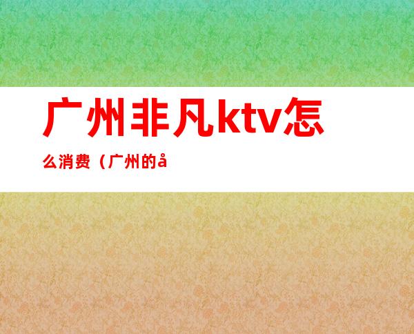 广州非凡ktv怎么消费（广州的商务ktv）