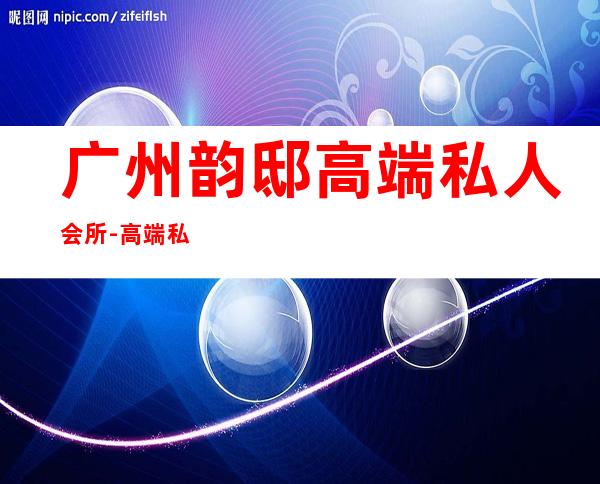 广州韵邸高端私人会所-高端私人会所是干啥的？