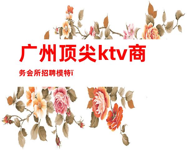 广州顶尖ktv商务会所招聘模特（广州夜场KTV招聘模特佳丽）