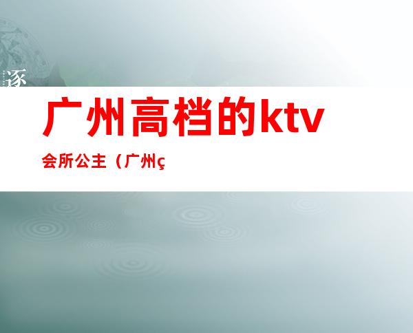 广州高档的ktv会所公主（广州的ktv有公主吗0）