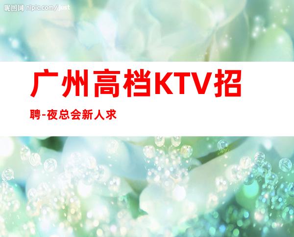 广州高档KTV招聘-夜总会新人求职信息一看就明白