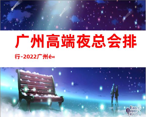 广州高端夜总会排行-2022广州高端夜总会蕞新盘点