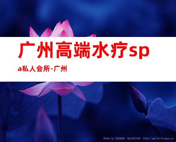 广州高端水疗spa私人会所-广州太和水疗哪家好