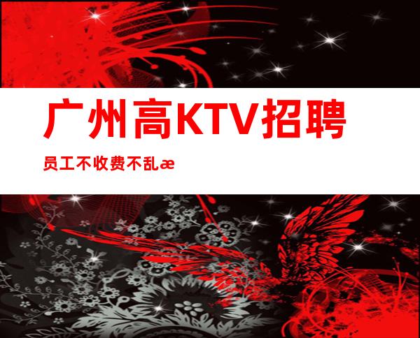 广州高KTV招聘员工不收费不乱收费更高KTV招聘环境好