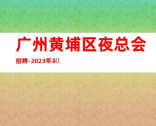 广州黄埔区夜总会招聘-2023年《员工-2023年从这里来》-