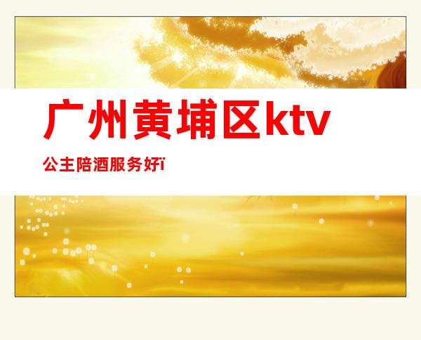 广州黄埔区ktv公主陪酒服务好（广州KTV包厢公主招聘）