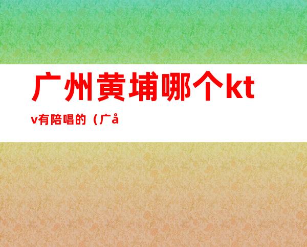 广州黄埔哪个ktv有陪唱的（广州ktv陪唱多少钱一个）