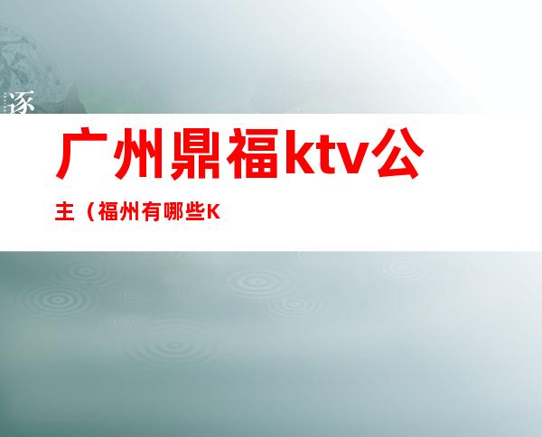 广州鼎福ktv公主（福州有哪些Ktv公主会出台）