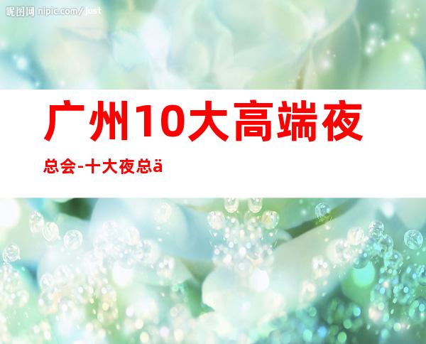 广州10大高端夜总会-十大夜总会档次排名榜 – 广州天河商务KTV