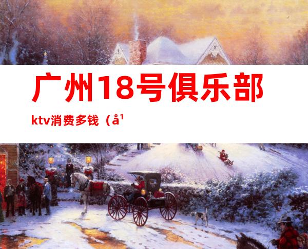 广州18号俱乐部ktv消费多钱（广州ktv包厢多少钱）