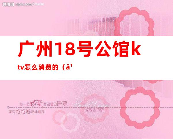 广州18号公馆ktv怎么消费的（广州18号ktv预订）