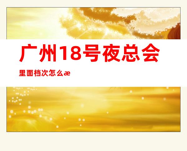 广州18号夜总会里面档次怎么样？具体消费情况如何？