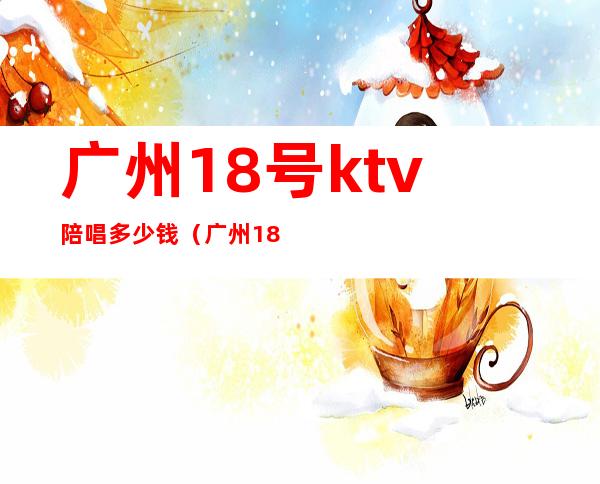 广州18号ktv陪唱多少钱（广州18号ktv陪唱多少钱一小时）