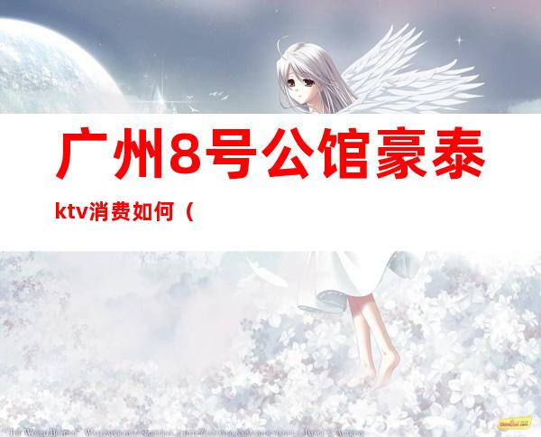 广州8号公馆豪泰ktv消费如何（番禺8号公馆豪泰ktv）