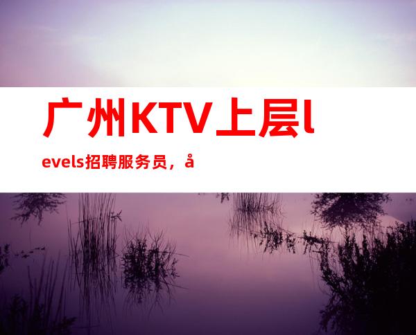 广州KTV上层levels招聘服务员，当天安排上班不收杂费