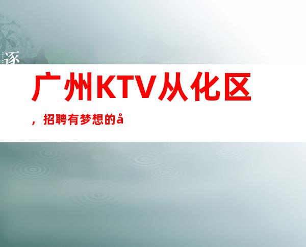 广州KTV从化区，招聘有梦想的女孩包吃住