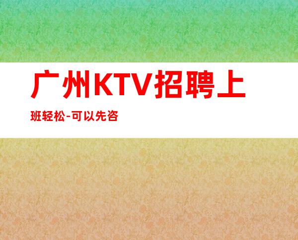 广州KTV招聘上班轻松-可以先咨询我了解夜总会工作