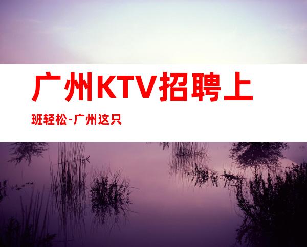 广州KTV招聘上班轻松-广州这只是一个起点每天保底拿起