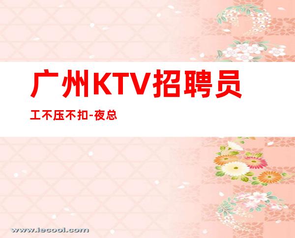 广州KTV招聘员工不压不扣-夜总会应聘如何避免被坑