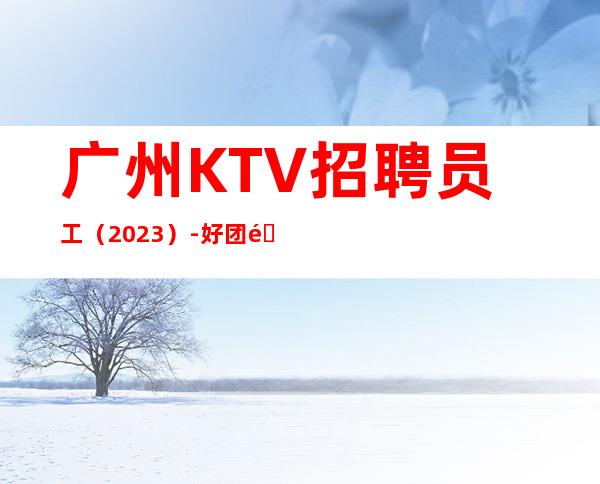 广州KTV招聘员工（2023）-好团队好起点报销往返车票