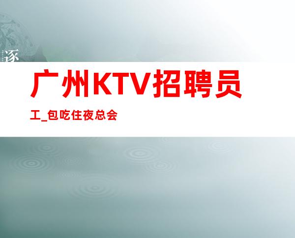 广州KTV招聘员工_包吃住夜总会优先勤能补拙