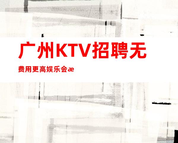 广州KTV招聘无费用更高娱乐会所