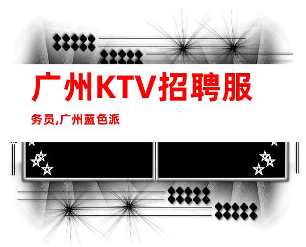 广州KTV招聘服务员,广州蓝色派对不缺生意的ktv（靠谱夜总会）