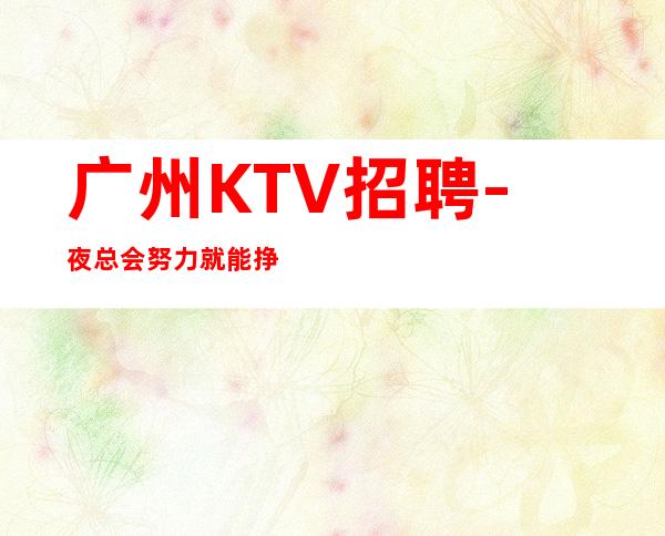 广州KTV招聘-夜总会努力就能挣钱羡慕别人没有用