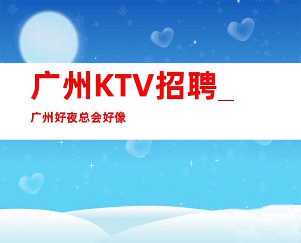 广州KTV招聘_广州好夜总会好像兼职全职均可